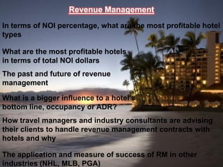Revenue Management
In terms of NOI percentage, what are the most profitable hotel
types

What are the most profitable hotels
in terms of total NOI dollars
The past and future of revenue
management

What is a bigger influence to a hotel’s
bottom line, occupancy or ADR?
How travel managers and industry consultants are advising
their clients to handle revenue management contracts with
hotels and why

The application and measure of success of RM in other
industries (NHL, MLB, PGA)
 