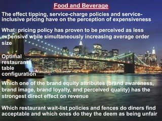 Food and Beverage
The effect tipping, service-charge policies and service-
inclusive pricing have on the perception of expensiveness

What pricing policy has proven to be perceived as less
expensive while simultaneously increasing average order
size

Optimal
restaurant
table
configuration
Which one of the brand equity attributes (brand awareness,
brand image, brand loyalty, and perceived quality) has the
strongest direct effect on revenue

Which restaurant wait-list policies and fences do diners find
acceptable and which ones do they the deem as being unfair
 