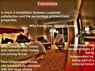 Franchising
    Loyaltyy & Satisfaction
Is there a correlation between customer
satisfaction and the percentage of franchised
properties.
                  Why franchises change brands




Why independent hotels                       Advantages and
and national chain hotels                   disadvantages of
are joining forces                                      being
                                             Independent vs.
How independent hotels                         being part of a
                                               national brand
can successfully compete
with the large chains
 