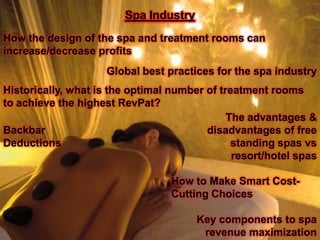 Spa Industry
How the design of the spa and treatment rooms can
increase/decrease profits
                     Global best practices for the spa industry
Historically, what is the optimal number of treatment rooms
to achieve the highest RevPat?
                                              The advantages &
Backbar                                  disadvantages of free
Deductions                                     standing spas vs
                                               resort/hotel spas

                                  How to Make Smart Cost-
                                  Cutting Choices

                                       Key components to spa
                                        revenue maximization
 