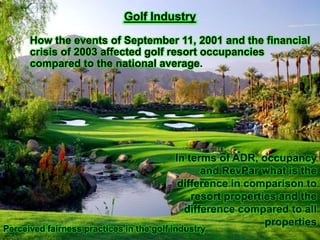 Golf Industry

      How the events of September 11, 2001 and the financial
      crisis of 2003 affected golf resort occupancies
      compared to the national average.




                                         In terms of ADR, occupancy
                                               and RevPar what is the
                                          difference in comparison to
                                             resort properties and the
                                           difference compared to all
                                                            properties
Perceived fairness practices in the golf industry
 