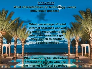 Innovation
What characteristics do technology –ready
          individuals possess



          What percentage of hotel
         internet searches convert
         to online reservations and
          where do searchers go if
           they switch to another
              booking method




       What demographic attributes
       differentiate guests who use
      the internet for hotel searches
 