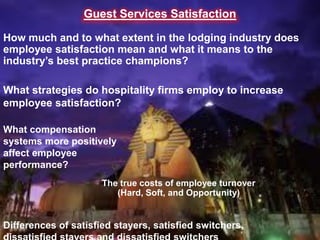 Guest Services Satisfaction

How much and to what extent in the lodging industry does
employee satisfaction mean and what it means to the
industry’s best practice champions?

What strategies do hospitality firms employ to increase
employee satisfaction?

What compensation
systems more positively
affect employee
performance?
                      The true costs of employee turnover
                         (Hard, Soft, and Opportunity)


Differences of satisfied stayers, satisfied switchers,
 