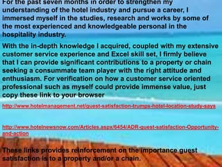 For the past seven months in order to strengthen my
understanding of the hotel industry and pursue a career, I
immersed myself in the studies, research and works by some of
the most experienced and knowledgeable personal in the
hospitality industry.
With the in-depth knowledge I acquired, coupled with my extensive
customer service experience and Excel skill set, I firmly believe
that I can provide significant contributions to a property or chain
seeking a consummate team player with the right attitude and
enthusiasm. For verification on how a customer service oriented
professional such as myself could provide immense value, just
copy these link to your browser
http://www.hotelmanagement.net/guest-satisfaction-trumps-hotel-location-study-says



http://www.hotelnewsnow.com/Articles.aspx/6454/ADR-guest-satisfaction-Opportunity-
and-action


These links provides reinforcement on the importance guest
satisfaction is to a property and/or a chain.
 