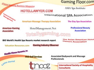 ASIA Spa Institute



                                                                  The Day Spa Association

American Gaming             HotelManagement.Net                      Professional Beauty
Association                                                              Association



IBIS World’s Health Spa Resorts market research report

  Valuation Resources.com     Gaming Industry Observer



                      HVS Golf Services          Associated Bodywork and Massage
                                                 Professionals

                                                         International Society of Hospitality
                                                         Consultants
 