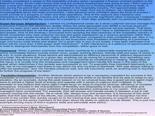 I initially considered a career in the hospitality industry when I accepted a finance contract position in the
Edison NJ area. Since I didn’t know how long the contract employment was going to last, I didn’t want to
sign a long term lease on an apartment so I rented a room on a monthly basis at an economy hotel. It
was during this period that I acquired my interest in the hospitality industry. For approximately eight
months I got to personally observe the operations of a hotel, from top to bottom. As I became more
knowledgeable about the hotel environment, I also became more confident about the level of success I
could provide to a property or chain and their operations. One of the reasons why I became very
interested in the hospitality industry and why I believe I can provide significant value is because I realized
that the factors that affect the success for a property or chain align perfectly with my personal strengths.

Guest Services &Satisfaction- I started my professional career as a store customer service manager for
a previous Fortune 500 electronics retailer where the store generated over $28M in annual revenues
where my team and I were able to win three consecutive divisional customer service awards. That early
success demonstrated to me the genuine, sincere interest and pride I have in satisfaction level of clients
and guests. One of the findings I uncovered from studying the best practices of the hospitality industry is
those companies who view customer service and guest satisfaction as a revenue generator rather than
an expense are usually those with higher ADR, and Revpar compared to their competitive set. Also in my
research, I came across an article written by the Executive Vice President of Marketing of a prominent
high end luxury hotel where she stated “On a given day in one of our hotels, it has been estimated that
                                                       i
there will be more than 4,000 guest–staff interactions” . 4,000 interactions is a plethora of opportunities for
a hotel to distinguish themselves from the competition, either good or bad.

Teamwork- When a person examines what factors contribute to a pleasurable experience for a guest,
some controllable factors include (Clean room, proper working devices, friendly staff and ease of check in
& out). In most situations, those factors are administered by different personnel in different departments
of a hotel. We all know that on a given day, anything can go wrong for a property, from something very
minute to a big issue such as loss of power or non functional air conditioning or heating. Regardless of
the issue, it is usually how the employees and management team handle the issue in the eyes of the
guest which determines if the remedy was successful or not. To exemplify how important teamwork is to
me, two of my managers had these to say about me and my level of teamwork “Kirk was always willing to
offer his assistance”, and “He handles pressure well, and will voluntarily work on anything that is required
to further the progress of the team”.

 Flexibility/Adaptability- Another attribute which seems to be a necessary ingredient for success in the
hospitality environment which I have demonstrated is the ability to be flexible and be able to adapt to any
situation. As an example, during the peak season or on an unusual busy day a guest service agent might
have to exhibit a higher level of energy and operate with a sense of urgency and multitask. In the
shoulder or low season that same agent might focus on ways to improve revenue, efficiency or increase
occupancy. Included in the characteristics of flexibility and adaptability is the ability to prioritize and
effectively communicate. I have exhibited these characteristics extensively in my career. The same
managers have commented “For example, Kirk will answer and handle emails in between a lull in call
volume coming into the center. He is never idle, always busy and productive. It is because of this work
ethic that Kirk was Agent of the Month, two consecutive months. He won this first recognition his first
month in the center! Kirk quickly caught on to the training that was necessary to support our client and
was praised by the senior members of the team about his ability to capture minute details. This is just one
example among many of Kirk’s superior skills and admirable work ethics.”

i
  If Discounting Doesn’t Work, What Does?
A Commentary on the CHR Report “Why Discounting Doesn’t Work”
Barbara Talbott, Executive Vice President of Marketing, Four Seasons Hotels & Resorts
http://www.hotelschool.cornell.edu/research/chr/pubs/reports/documents/b-talbott-cornell-article-oct-04-revised-by-gmt-grw-bt-
revision.pdf
 