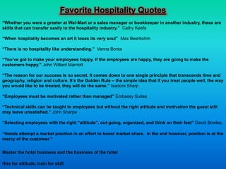 Favorite Hospitality Quotes
“Whether you were a greeter at Wal-Mart or a sales manager or bookkeeper in another industry, these are
skills that can transfer easily to the hospitality industry.” Cathy Keefe

“When hospitality becomes an art it loses its very soul” Max Beerbohm

“There is no hospitality like understanding.” Vanna Bonta

“You’ve got to make your employees happy. If the employees are happy, they are going to make the
customers happy." John Willard Marriott

“The reason for our success is no secret. It comes down to one single principle that transcends time and
geography, religion and culture. It’s the Golden Rule – the simple idea that if you treat people well, the way
you would like to be treated, they will do the same.” Isadore Sharp

“Employees must be motivated rather than managed” Embassy Suites

“Technical skills can be taught to employees but without the right attitude and motivation the guest still
may leave unsatisfied.” John Sharpe

“Selecting employees with the right “attitude”, out-going, organized, and think on their feet” David Bowles.

“Hotels attempt a market position in an effort to boost market share. In the end however, position is at the
mercy of the customer.”


Master the hotel business and the business of the hotel

Hire for attitude, train for skill
 