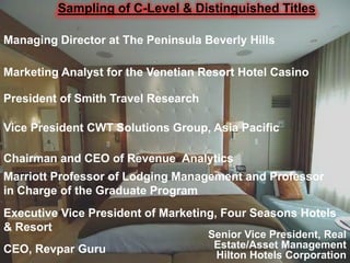 Sampling of C-Level & Distinguished Titles

Managing Director at The Peninsula Beverly Hills

Marketing Analyst for the Venetian Resort Hotel Casino

President of Smith Travel Research

Vice President CWT Solutions Group, Asia Pacific

Chairman and CEO of Revenue Analytics
Marriott Professor of Lodging Management and Professor
in Charge of the Graduate Program
Executive Vice President of Marketing, Four Seasons Hotels
& Resort
                                     Senior Vice President, Real
CEO, Revpar Guru                      Estate/Asset Management
                                      Hilton Hotels Corporation
 