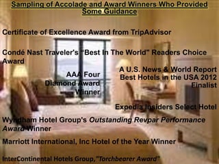 Sampling of Accolade and Award Winners Who Provided
Some Guidance
Certificate of Excellence Award from TripAdvisor

Condé Nast Traveler's “Best In The World" Readers Choice
Award
A U.S. News & World Report
AAA Four
Best Hotels in the USA 2012
Diamond Award
Finalist
Winner
Expedia Insiders Select Hotel
Wyndham Hotel Group's Outstanding Revpar Performance
Award Winner
Marriott International, Inc Hotel of the Year Winner
InterContinental Hotels Group,"Torchbearer Award"

 
