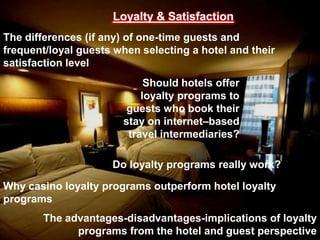 Loyalty & Satisfaction
The differences (if any) of one-time guests and
frequent/loyal guests when selecting a hotel and their
satisfaction level

Should hotels offer
loyalty programs to
guests who book their
stay on internet–based
travel intermediaries?
Do loyalty programs really work?

Why casino loyalty programs outperform hotel loyalty
programs
The advantages-disadvantages-implications of loyalty
programs from the hotel and guest perspective

 