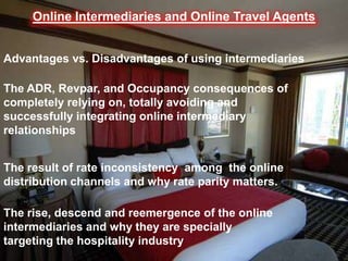 Online Intermediaries and Online Travel Agents
Advantages vs. Disadvantages of using intermediaries

The ADR, Revpar, and Occupancy consequences of
completely relying on, totally avoiding and
successfully integrating online intermediary
relationships
The result of rate inconsistency among the online
distribution channels and why rate parity matters.
The rise, descend and reemergence of the online
intermediaries and why they are specially
targeting the hospitality industry

 