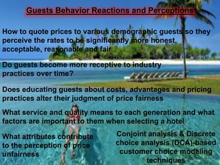 Guests Behavior Reactions and Perceptions
How to quote prices to various demographic guests so they
perceive the rates to be significantly more honest,
acceptable, reasonable and fair
Do guests become more receptive to industry
practices over time?
Does educating guests about costs, advantages and pricing
practices alter their judgment of price fairness
What service and quality means to each generation and what
factors are important to them when selecting a hotel
What attributes contribute
to the perception of price
unfairness

Conjoint analysis & Discrete
choice analysis (DCA)-based
customer choice modeling
techniques

 