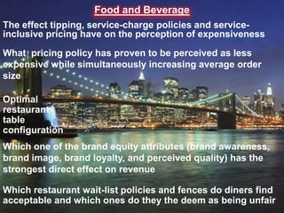 Food and Beverage
The effect tipping, service-charge policies and serviceinclusive pricing have on the perception of expensiveness
What pricing policy has proven to be perceived as less
expensive while simultaneously increasing average order
size
Optimal
restaurant
table
configuration
Which one of the brand equity attributes (brand awareness,
brand image, brand loyalty, and perceived quality) has the
strongest direct effect on revenue
Which restaurant wait-list policies and fences do diners find
acceptable and which ones do they the deem as being unfair

 