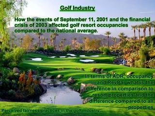 Golf Industry
How the events of September 11, 2001 and the financial
crisis of 2003 affected golf resort occupancies
compared to the national average.

In terms of ADR, occupancy
and RevPar what is the
difference in comparison to
resort properties and the
difference compared to all
properties

Perceived fairness practices in the golf industry

 