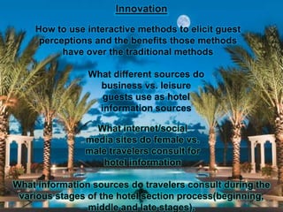 Innovation
How to use interactive methods to elicit guest
perceptions and the benefits those methods
have over the traditional methods

What different sources do
business vs. leisure
guests use as hotel
information sources
What internet/social
media sites do female vs.
male travelers consult for
hotel information
What information sources do travelers consult during the
various stages of the hotel section process(beginning,
middle and late stages).

 