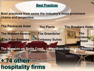 Best Practices
Best practices from some the industry's most prominent
chains and properties:
The Peninsula Hotel

The Pierre

The Waldorf Astoria

The Greenbrier

The Four Seasons

Embassy Suites

The Mansion on Turtle Creek

+ 74 otheir
hospitality firms

The Breakers Hotel
The
Boulders
Hotel

Wyndham Hotels and Resorts

 