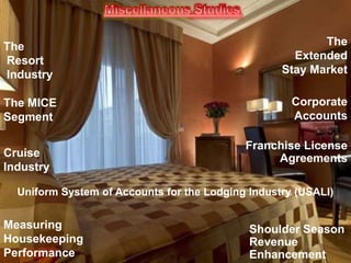 The
Resort
Industry
The MICE
Segment

Cruise
Industry

The
Extended
Stay Market
Corporate
Accounts

Franchise License
Agreements

Uniform System of Accounts for the Lodging Industry (USALI)

Measuring
Housekeeping
Performance

Shoulder Season
Revenue
Enhancement

 