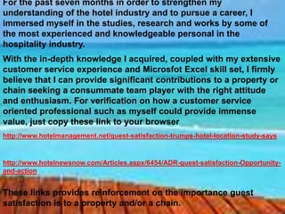 For the past seven months in order to strengthen my
understanding of the hotel industry and to pursue a career, I
immersed myself in the studies, research and works by some of
the most experienced and knowledgeable personal in the
hospitality industry.
With the in-depth knowledge I acquired, coupled with my extensive
customer service experience and Microsfot Excel skill set, I firmly
believe that I can provide significant contributions to a property or
chain seeking a consummate team player with the right attitude
and enthusiasm. For verification on how a customer service
oriented professional such as myself could provide immense
value, just copy these link to your browser
http://www.hotelmanagement.net/guest-satisfaction-trumps-hotel-location-study-says

http://www.hotelnewsnow.com/Articles.aspx/6454/ADR-guest-satisfaction-Opportunityand-action

These links provides reinforcement on the importance guest
satisfaction is to a property and/or a chain.

 