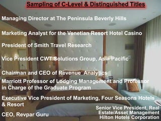 Sampling of C-Level & Distinguished Titles
Managing Director at The Peninsula Beverly Hills
Marketing Analyst for the Venetian Resort Hotel Casino
President of Smith Travel Research
Vice President CWT Solutions Group, Asia Pacific
Chairman and CEO of Revenue Analytics
Marriott Professor of Lodging Management and Professor
in Charge of the Graduate Program

Executive Vice President of Marketing, Four Seasons Hotels
& Resort
CEO, Revpar Guru

Senior Vice President, Real
Estate/Asset Management
Hilton Hotels Corporation

 