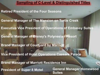 Sampling of C-Level & Distinguished Titles
Retired President of the Four Seasons
General Manager of The Mansion on Turtle Creek
Executive Vice President of Operations of Embassy Suites
General Manager of Disney's Polynesian Resort
Brand Manager of Courtyard by Marriott
Vice President of Hotel Operations Caesars Palace
Brand Manager of Marriott Residence Inn
President of Super 8 Motel

General Manager Homewood
Suites

 