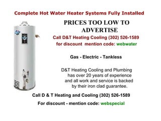Complete Hot Water Heater Systems Fully Installed   ,[object Object],[object Object],[object Object],[object Object],[object Object],Call D & T Heating and Cooling (302) 526-1589 For discount - mention code:  webspecial 