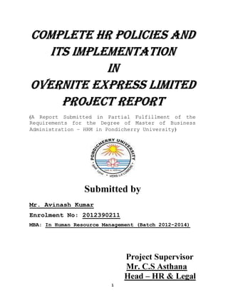 1
COMPLETE HR POLICIES AND
ITS IMPLEMENTATION
IN
OVERNITE EXPRESS LIMITED
PROJECT REPORT
(A Report Submitted in Partial Fulfillment of the
Requirements for the Degree of Master of Business
Administration – HRM in Pondicherry University)
Submitted by
Mr. Avinash Kumar
Enrolment No: 2012390211
MBA: In Human Resource Management (Batch 2012-2014)
Project Supervisor
Mr. C.S Asthana
Head – HR & Legal
 