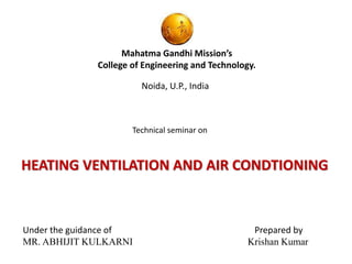 Mahatma Gandhi Mission’s 
College of Engineering and Technology. 
Noida, U.P., India 
Technical seminar on 
HEATING VENTILATION AND AIR CONDTIONING 
Under the guidance of Prepared by 
MR. ABHIJIT KULKARNI Krishan Kumar 
 
