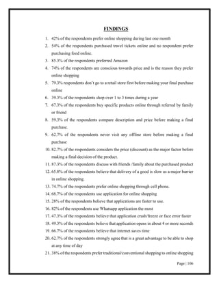 Page | 106
FINDINGS
1. 42% of the respondents prefer online shopping during last one month
2. 54% of the respondents purchased travel tickets online and no respondent prefer
purchasing food online.
3. 85.3% of the respondents preferred Amazon
4. 74% of the respondents are conscious towards price and is the reason they prefer
online shopping
5. 79.3% respondents don’t go to a retail store first before making your final purchase
online
6. 39.3% of the respondents shop over 1 to 3 times during a year
7. 67.3% of the respondents buy specific products online through referred by family
or friend
8. 59.3% of the respondents compare description and price before making a final
purchase.
9. 62.7% of the respondents never visit any offline store before making a final
purchase
10. 82.7% of the respondents considers the price (discount) as the major factor before
making a final decision of the product.
11. 87.3% of the respondents discuss with friends /family about the purchased product
12. 65.8% of the respondents believe that delivery of a good is slow as a major barrier
in online shopping.
13. 74.7% of the respondents prefer online shopping through cell phone.
14. 68.7% of the respondents use application for online shopping
15. 28% of the respondents believe that applications are faster to use.
16. 82% of the respondents use Whatsapp application the most
17. 47.3% of the respondents believe that application crash/freeze or face error faster
18. 49.3% of the respondents believe that application opens in about 4 or more seconds
19. 66.7% of the respondents believe that internet saves time
20. 62.7% of the respondents strongly agree that is a great advantage to be able to shop
at any time of day
21. 38% of the respondents prefer traditional/conventional shopping to online shopping
 