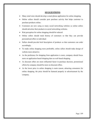 Page | 109
SUGGESTIONS
 Many retail store should develop a smart phone application for online shopping.
 Online sellers should consider post purchase activity that helps customer to
purchase products online.
 Customers are now using so many social networking websites so online sellers
should advertise their products in social networking websites.
 Risk perception for online shopping should be reduced.
 Online sellers should track history of customers so that they can provide
personalized offers to individual.
 Sellers should provide brief description of products so that customers can order
accordingly.
 To make online shopping more preferable, online sellers should make design of
website more attractive.
 As the preference for shopping from application is more, company should focus
more on application based shopping then on web based shopping.
 As discount offers are more influential factor in purchase decision, promotional
efforts by company should be more on discount offers.
 As the lower price in online shopping is main reason, attracting consumers for
online shopping, the price should be featured properly in advertisement by the
company.
 