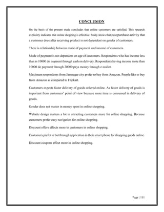 Page | 111
CONCLUSION
On the basis of the present study concludes that online customers are satisfied. This research
explicitly indicates that online shopping is effective. Study shows that post purchase activity that
a customer does after receiving product is not dependent on gender of customers.
There is relationship between mode of payment and income of customers.
Mode of payment is not dependent on age of customers. Respondents who has income less
than rs 10000 do payment through cash on delivery. Respondents having income more than
10000 do payment through 20000 pays money through e-wallet.
Maximum respondents from Jamnagar city prefer to buy from Amazon. People like to buy
from Amazon as compared to Flipkart.
Customers expects faster delivery of goods ordered online. As faster delivery of goods is
important from customers’ point of view because more time is consumed in delivery of
goods.
Gender does not matter in money spent in online shopping.
Website design matters a lot in attracting customers more for online shopping. Because
customers prefer easy navigation for online shopping.
Discount offers effects more to customers in online shopping.
Customers prefer to but through application in their smart phone for shopping goods online.
Discount coupons effect more in online shopping.
 