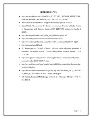 Page | 113
BIBLIOGRAPHY
 http://www.academia.edu/24284430/A_STUDY_OF_FACTORS_AFFECTING_
ONLINE_BUYING_BEHAVIOR_A_CONCEPTUAL_MODEL
 What Clicks With The Online Shopper? Nielson Insights 16-10-2015
 Arjun Mittal, “E-commerce: It’s Impact on consumer Behavior”; Global Journal
of Management and Business Studies, ISSN 2248-9878 Volume 3, Number 2
(2013)
 http://www.ripublication.com/gjmbs_spl/gjmbsv3n2spl_09.pdf
 http://www.blog.finesseim.com/e-commerce-trend-india/
 http://www.allresearchjournal.com/archives/2015/vol1issue9/PartD/1-9-4.pdf
 http://altius.ac.in/pdf/29.pdf
 Dr. Seema agarwal “A study of factors affecting online shopping behaviour of
consumers in mumbai region”; Tactful Management Research Journal, ISSN:
2319-7943
 http://www.prnewswire.com/news-releases/global-b2c-e-commerce-and-online-
payment-market-2014-79067691.html
 http://www.nielsen.com/in/en/insights/reports/2016/the-smartphone-becomes-the-
mobile-wallet.html
 http://www.worldwidejournals.com/ijar/file.php?val=November_2013_13832262
64_b0fa7_92.pdf Source: 16 India Online 2011 Report
 C R Kothari, Research Methodology: Methods & Techniques, ISBN (13) : 978-81-
224-2488-1
 