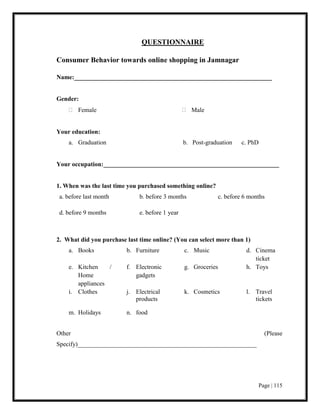 Page | 115
QUESTIONNAIRE
Consumer Behavior towards online shopping in Jamnagar
Name:_______________________________________________________________
Gender:
 Female  Male
Your education:
a. Graduation b. Post-graduation c. PhD
Your occupation:________________________________________________________
1. When was the last time you purchased something online?
a. before last month b. before 3 months c. before 6 months
d. before 9 months e. before 1 year
2. What did you purchase last time online? (You can select more than 1)
a. Books b. Furniture c. Music d. Cinema
ticket
e. Kitchen /
Home
appliances
f. Electronic
gadgets
g. Groceries h. Toys
i. Clothes j. Electrical
products
k. Cosmetics l. Travel
tickets
m. Holidays n. food
Other (Please
Specify)_________________________________________________________
 