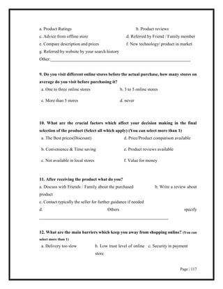 Page | 117
a. Product Ratings b. Product reviews
c. Advice from offline store d. Referred by Friend / Family member
e. Compare description and prices f. New technology/ product in market
g. Referred by website by your search history
Other:________________________________________________________________
9. Do you visit different online stores before the actual purchase, how many stores on
average do you visit before purchasing it?
a. One to three online stores b. 3 to 5 online stores
c. More than 5 stores d. never
10. What are the crucial factors which affect your decision making in the final
selection of the product (Select all which apply) (You can select more than 1)
a. The Best prices(Discount) d. Price/Product comparison available
b. Convenience & Time saving e. Product reviews available
c. Not available in local stores f. Value for money
11. After receiving the product what do you?
a. Discuss with Friends / Family about the purchased b. Write a review about
product
c. Contact typically the seller for further guidance if needed
d. Others specify
___________________________________________________________
12. What are the main barriers which keep you away from shopping online? (You can
select more than 1)
a. Delivery too slow b. Low trust level of online
store
c. Security in payment
 