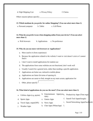 Page | 118
d. High Shipping Cost e. Privacy Policy f. Claims
Others reasons (please specify) __________________________________________
13. Which medium do you prefer for online Shopping? (You can select more than 1)
a. Personal computer b. Tablet c. Cell Phone
14. What do you prefer to use when shopping online from your device? (You can select
more than 1)
a. Web browsers b. Applications c. No preference
15. Why do you use more web browsers or Applications?
a. More used to it (from experience)
b. Because the application related to the website I want to visit doesn’t exist or I cannot
find it
c. I don’t want to install applications for random use
d. The applications from some websites are not functional, don’t work well
e. Usually I search for a general term, rather than needing a specific application.
f. Applications are better use, tailored to mobile phone
g. Applications are faster (In terms of opening it)
h. Applications are easier to find, straight on my main screen, application list
i. Other, please specify:
16. What kind of applications do you use the most? (You can select more than 1)
a. Utilities Apps (e.g. paytm)
b. Entertainment Apps(you
tube)
c. Productivity Apps (Time mgt)
d. Sports Apps e. Games Apps f. Search Tool Apps(Google)
g. Travel Apps, maps(GPS) h. News Apps i. Social Networking Apps(Facebook)
j. Weather Apps k. Chat Apps (WhatsApp) l.
 