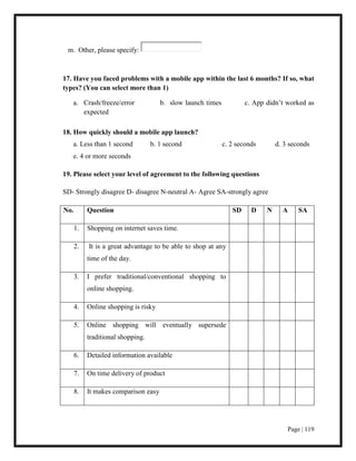 Page | 119
m. Other, please specify:
17. Have you faced problems with a mobile app within the last 6 months? If so, what
types? (You can select more than 1)
a. Crash/freeze/error b. slow launch times c. App didn’t worked as
expected
18. How quickly should a mobile app launch?
a. Less than 1 second b. 1 second c. 2 seconds d. 3 seconds
e. 4 or more seconds
19. Please select your level of agreement to the following questions
SD- Strongly disagree D- disagree N-neutral A- Agree SA-strongly agree
No. Question SD D N A SA
1. Shopping on internet saves time.
2. It is a great advantage to be able to shop at any
time of the day.
3. I prefer traditional/conventional shopping to
online shopping.
4. Online shopping is risky
5. Online shopping will eventually supersede
traditional shopping.
6. Detailed information available
7. On time delivery of product
8. It makes comparison easy
 