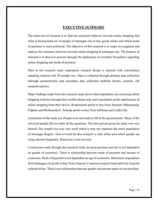 Page | 14
EXECUTIVE SUMMARY
The main aim of research is to find out consumer behavior towards online shopping that
what is buying behavior of people of Jamnagar city to buy goods online and which mode
of payment is more preferred. The objective of this research is to make investigation and
analysis for consumer behavior towards online shopping in Jamnagar city. The purpose of
research is to discover answers through the application of scientific Procedures regarding
online shopping and mode of payment.
Here in this research study exploratory research design is selected with convenience
sampling method with 50 sample size. Data is collected through primary data collection
(through questionnaire) and secondary data collection methods (books, journals, old
research reports).
Major findings made from this research study shows that respondents are accessing online
shopping websites through their mobile phone only and respondents prefer applications of
online shopping from their device. Respondents prefer to buy from Amazon, Makemytrip,
Flipkart and Bookmyshow. Nobody prefer to buy from Infibeam and Craftsvilla.
Limitations of the study are: People were not ready to fill in the questionnaire. Many of the
surveyed people did not reply all the questions. The time period given for study was very
limited. The sample size was very small which is may not represent the entire population
of Jamnagar Region. Area covered for this research is only urban area where people are
using internet frequently. Rural area is not covered.
Conclusions made through this research study are post purchase activity is not dependent
on gender of customers. There is relationship between mode of payment and income of
customers. Mode of payment is not dependent on age of customers. Maximum respondents
from Jamnagar city prefer to buy from Amazon. Customers expects faster delivery of goods
ordered online. There is no relationship between gender and amount spent on last purchase.
 