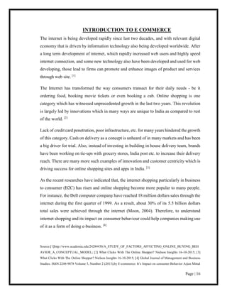 Page | 16
INTRODUCTION TO E COMMERCE
The internet is being developed rapidly since last two decades, and with relevant digital
economy that is driven by information technology also being developed worldwide. After
a long term development of internet, which rapidly increased web users and highly speed
internet connection, and some new technology also have been developed and used for web
developing, those lead to firms can promote and enhance images of product and services
through web site. [1]
The Internet has transformed the way consumers transact for their daily needs - be it
ordering food, booking movie tickets or even booking a cab. Online shopping is one
category which has witnessed unprecedented growth in the last two years. This revolution
is largely led by innovations which in many ways are unique to India as compared to rest
of the world. [2]
Lack of credit card penetration, poor infrastructure, etc. for many years hindered the growth
of this category. Cash on delivery as a concept is unheard of in many markets and has been
a big driver for trial. Also, instead of investing in building in house delivery team, brands
have been working on tie-ups with grocery stores, India post etc. to increase their delivery
reach. There are many more such examples of innovation and customer centricity which is
driving success for online shopping sites and apps in India. [3]
As the recent researches have indicated that, the internet shopping particularly in business
to consumer (B2C) has risen and online shopping become more popular to many people.
For instance, the Dell computer company have reached 18 million dollars sales through the
internet during the first quarter of 1999. As a result, about 30% of its 5.5 billion dollars
total sales were achieved through the internet (Moon, 2004). Therefore, to understand
internet shopping and its impact on consumer behaviour could help companies making use
of it as a form of doing e-business. [4]
Source:[1]http://www.academia.edu/24284430/A_STUDY_OF_FACTORS_AFFECTING_ONLINE_BUYING_BEH
AVIOR_A_CONCEPTUAL_MODEL; [2] What Clicks With The Online Shopper? Nielson Insights 16-10-2015; [3]
What Clicks With The Online Shopper? Nielson Insights 16-10-2015; [4] Global Journal of Management and Business
Studies. ISSN 2248-9878 Volume 3, Number 2 (2013),by E-commerce: It’s Impact on consumer Behavior Arjun Mittal
 