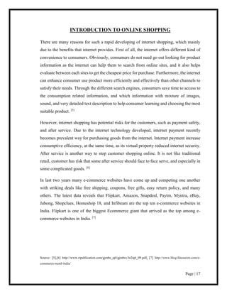 Page | 17
INTRODUCTION TO ONLINE SHOPPING
There are many reasons for such a rapid developing of internet shopping, which mainly
due to the benefits that internet provides. First of all, the internet offers different kind of
convenience to consumers. Obviously, consumers do not need go out looking for product
information as the internet can help them to search from online sites, and it also helps
evaluate between each sites to get the cheapest price for purchase. Furthermore, the internet
can enhance consumer use product more efficiently and effectively than other channels to
satisfy their needs. Through the different search engines, consumers save time to access to
the consumption related information, and which information with mixture of images,
sound, and very detailed text description to help consumer learning and choosing the most
suitable product. [5]
However, internet shopping has potential risks for the customers, such as payment safety,
and after service. Due to the internet technology developed, internet payment recently
becomes prevalent way for purchasing goods from the internet. Internet payment increase
consumptive efficiency, at the same time, as its virtual property reduced internet security.
After service is another way to stop customer shopping online. It is not like traditional
retail, customer has risk that some after service should face to face serve, and especially in
some complicated goods. [6]
In last two years many e-commerce websites have come up and competing one another
with striking deals like free shipping, coupons, free gifts, easy return policy, and many
others. The latest data reveals that Flipkart, Amazon, Snapdeal, Paytm, Myntra, eBay,
Jabong, Shopclues, Homeshop 18, and Infibeam are the top ten e-commerce websites in
India. Flipkart is one of the biggest Ecommerce giant that arrived as the top among e-
commerce websites in India. [7]
Source: [5],[6] http://www.ripublication.com/gjmbs_spl/gjmbsv3n2spl_09.pdf; [7] http://www.blog.finesseim.com/e-
commerce-trend-india/
 
