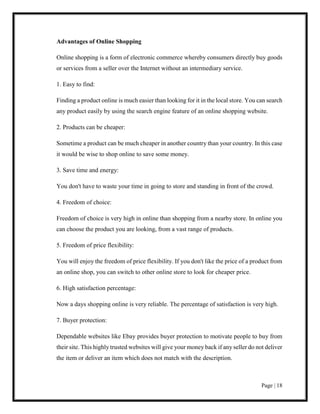 Page | 18
Advantages of Online Shopping
Online shopping is a form of electronic commerce whereby consumers directly buy goods
or services from a seller over the Internet without an intermediary service.
1. Easy to find:
Finding a product online is much easier than looking for it in the local store. You can search
any product easily by using the search engine feature of an online shopping website.
2. Products can be cheaper:
Sometime a product can be much cheaper in another country than your country. In this case
it would be wise to shop online to save some money.
3. Save time and energy:
You don't have to waste your time in going to store and standing in front of the crowd.
4. Freedom of choice:
Freedom of choice is very high in online than shopping from a nearby store. In online you
can choose the product you are looking, from a vast range of products.
5. Freedom of price flexibility:
You will enjoy the freedom of price flexibility. If you don't like the price of a product from
an online shop, you can switch to other online store to look for cheaper price.
6. High satisfaction percentage:
Now a days shopping online is very reliable. The percentage of satisfaction is very high.
7. Buyer protection:
Dependable websites like Ebay provides buyer protection to motivate people to buy from
their site. This highly trusted websites will give your money back if any seller do not deliver
the item or deliver an item which does not match with the description.
 