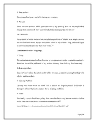 Page | 19
8. Rare product:
Shopping online is very useful in buying rare products.
9. Privacy:
There are some products which you don't want to buy publicly. You can buy any kind of
product from online web store anonymously to maintain your desired privacy
10. E-business:
The progress of online business is actually helping millions of people. Now people can buy
and sell from their home. People who cannot afford to buy or rent a shop, can easily open
an online store and sell items from their home. [8]
Limitations of online shopping:
1. Delay:
The main disadvantage of online shopping is, you cannot receive the product immediately.
Sometime it would be preferable to buy an item instantly if the delivery time is too long.
2. Inferior product:
You don't know about the actual quality of the product. As a result you might end up with
inferior quality product.
3. Delivery Problem:
Delivery risk occurs when the seller fails to deliver the original product or delivers a
damaged (inferior/duplicate) product due to shipping problems.
4. Scam:
This is why a buyer should always buy from trusted websites only because trusted websites
would take care of any fraud to maintain their reputation.[9]
Source:[8],[9] http://www.allresearchjournal.com/archives/2015/vol1issue9/PartD/1-9-4.pdf
 