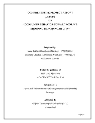 Page | 2
COMPREHENSIVE PROJECT REPORT
A STUDY
ON
“CONSUMER BEHAVIOR TOWARDS ONLINE
SHOPPING IN JAMNAGAR CITY”
Prepared by:
Heeral Brijlani (Enrollment Number: 147700592026)
Darshana Chauhan (Enrollment Number: 147700592074)
MBA Batch 2014-16
Under the guidance of
Prof. (Dr.) Ajay Shah
ACADEMIC YEAR: 2015-16
Submitted To
Jaysukhlal Vadhar Institute of Management Studies (JVIMS)
Jamnagar
Affiliated To
Gujarat Technological University (GTU)
Ahmedabad
 