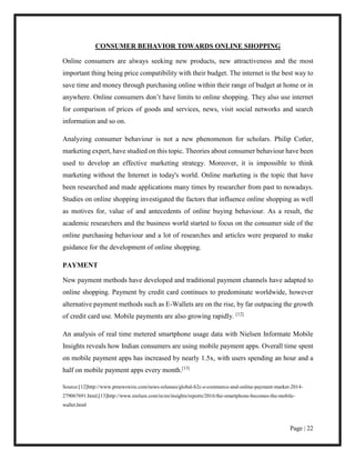 Page | 22
CONSUMER BEHAVIOR TOWARDS ONLINE SHOPPING
Online consumers are always seeking new products, new attractiveness and the most
important thing being price compatibility with their budget. The internet is the best way to
save time and money through purchasing online within their range of budget at home or in
anywhere. Online consumers don’t have limits to online shopping. They also use internet
for comparison of prices of goods and services, news, visit social networks and search
information and so on.
Analyzing consumer behaviour is not a new phenomenon for scholars. Philip Cotler,
marketing expert, have studied on this topic. Theories about consumer behaviour have been
used to develop an effective marketing strategy. Moreover, it is impossible to think
marketing without the Internet in today's world. Online marketing is the topic that have
been researched and made applications many times by researcher from past to nowadays.
Studies on online shopping investigated the factors that influence online shopping as well
as motives for, value of and antecedents of online buying behaviour. As a result, the
academic researchers and the business world started to focus on the consumer side of the
online purchasing behaviour and a lot of researches and articles were prepared to make
guidance for the development of online shopping.
PAYMENT
New payment methods have developed and traditional payment channels have adapted to
online shopping. Payment by credit card continues to predominate worldwide, however
alternative payment methods such as E-Wallets are on the rise, by far outpacing the growth
of credit card use. Mobile payments are also growing rapidly. [12]
An analysis of real time metered smartphone usage data with Nielsen Informate Mobile
Insights reveals how Indian consumers are using mobile payment apps. Overall time spent
on mobile payment apps has increased by nearly 1.5x, with users spending an hour and a
half on mobile payment apps every month.[13]
Source:[12]http://www.prnewswire.com/news-releases/global-b2c-e-commerce-and-online-payment-market-2014-
279067691.html;[13]http://www.nielsen.com/in/en/insights/reports/2016/the-smartphone-becomes-the-mobile-
wallet.html
 