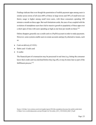 Page | 23
Findings indicate that even though the penetration of mobile payment apps among users is
similar across towns of all sizes (60% of those in large towns and 58% of small town use
them), usage is higher among small town users, with these consumers spending 109
minutes a month on these apps. But such limitations aside, the ease of use coupled with the
evolution of smartphone users have led to massive growth in popularity of these apps over
a short span of time with users spending as high as one hour per month on them.[14]
Online shoppers generally use a credit card or a PayPal account in order to make payments.
However, some systems enable users to create accounts and pay by alternative means, such
as:
 Cash on delivery (C.O.D.)
 Debit card / Credit card
 E-wallet
The financial part of a transaction may be processed in real time (e.g. letting the consumer
know their credit card was declined before they log off), or may be done later as part of the
fulfillment process.[15]
Source: [14] http://www.nielsen.com/in/en/insights/reports/2016/the-smartphone-becomes-the-mobile-wallet.html;
[15]http://www.worldwidejournals.com/ijar/file.php?val=November_2013_1383226264_b0fa7_92.pdf
 