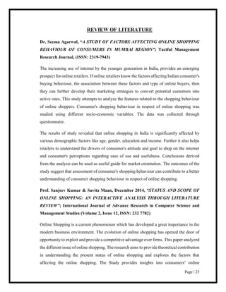 Page | 25
REVIEW OF LITERATURE
Dr. Seema Agarwal, “A STUDY OF FACTORS AFFECTING ONLINE SHOPPING
BEHAVIOUR OF CONSUMERS IN MUMBAI REGION”; Tactful Management
Research Journal, (ISSN: 2319-7943)
The increasing use of internet by the younger generation in India, provides an emerging
prospect for online retailers. If online retailers know the factors affecting Indian consumer's
buying behaviour, the association between these factors and type of online buyers, then
they can further develop their marketing strategies to convert potential customers into
active ones. This study attempts to analyze the features related to the shopping behaviour
of online shoppers. Consumer's shopping behaviour in respect of online shopping was
studied using different socio-economic variables. The data was collected through
questionnaire.
The results of study revealed that online shopping in India is significantly affected by
various demographic factors like age, gender, education and income. Further it also helps
retailers to understand the drivers of consumer's attitude and goal to shop on the internet
and consumer's perceptions regarding ease of use and usefulness. Conclusions derived
from the analysis can be used as useful guide for market orientation. The outcomes of the
study suggest that assessment of consumer's shopping behaviour can contribute to a better
understanding of consumer shopping behaviour in respect of online shopping.
Prof. Sanjeev Kumar & Savita Maan, December 2014, “STATUS AND SCOPE OF
ONLINE SHOPPING: AN INTERACTIVE ANALYSIS THROUGH LITERATURE
REVIEW”; International Journal of Advance Research in Computer Science and
Management Studies (Volume 2, Issue 12, ISSN: 232 7782)
Online Shopping is a current phenomenon which has developed a great importance in the
modern business environment. The evolution of online shopping has opened the door of
opportunity to exploit and provide a competitive advantage over firms. This paper analyzed
the different issue of online shopping. The research aims to provide theoretical contribution
in understanding the present status of online shopping and explores the factors that
affecting the online shopping. The Study provides insights into consumers’ online
 