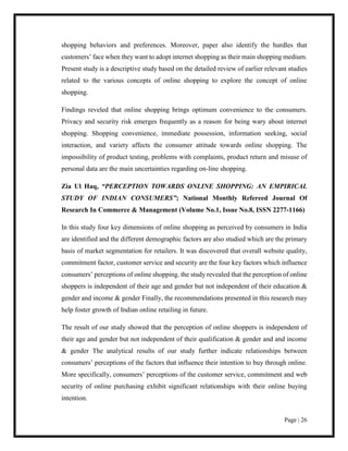 Page | 26
shopping behaviors and preferences. Moreover, paper also identify the hurdles that
customers’ face when they want to adopt internet shopping as their main shopping medium.
Present study is a descriptive study based on the detailed review of earlier relevant studies
related to the various concepts of online shopping to explore the concept of online
shopping.
Findings reveled that online shopping brings optimum convenience to the consumers.
Privacy and security risk emerges frequently as a reason for being wary about internet
shopping. Shopping convenience, immediate possession, information seeking, social
interaction, and variety affects the consumer attitude towards online shopping. The
impossibility of product testing, problems with complaints, product return and misuse of
personal data are the main uncertainties regarding on-line shopping.
Zia Ul Haq, “PERCEPTION TOWARDS ONLINE SHOPPING: AN EMPIRICAL
STUDY OF INDIAN CONSUMERS”; National Monthly Refereed Journal Of
Research In Commerce & Management (Volume No.1, Issue No.8, ISSN 2277-1166)
In this study four key dimensions of online shopping as perceived by consumers in India
are identified and the different demographic factors are also studied which are the primary
basis of market segmentation for retailers. It was discovered that overall website quality,
commitment factor, customer service and security are the four key factors which influence
consumers’ perceptions of online shopping. the study revealed that the perception of online
shoppers is independent of their age and gender but not independent of their education &
gender and income & gender Finally, the recommendations presented in this research may
help foster growth of Indian online retailing in future.
The result of our study showed that the perception of online shoppers is independent of
their age and gender but not independent of their qualification & gender and and income
& gender The analytical results of our study further indicate relationships between
consumers’ perceptions of the factors that influence their intention to buy through online.
More specifically, consumers’ perceptions of the customer service, commitment and web
security of online purchasing exhibit significant relationships with their online buying
intention.
 