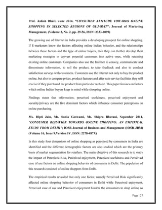 Page | 27
Prof. Ashish Bhatt, June 2014, “CONSUMER ATTITUDE TOWARDS ONLINE
SHOPPING IN SELECTED REGIONS OF GUJARAT”; Journal of Marketing
Management, (Volume 2, No. 2, pp. 29-56, ISSN: 2333-6099)
The growing use of Internet in India provides a developing prospect for online shopping.
If E-marketers know the factors affecting online Indian behavior, and the relationships
between these factors and the type of online buyers, then they can further develop their
marketing strategies to convert potential customers into active ones, while retaining
existing online customers. Companies also use the Internet to convey, communicate and
disseminate information, to sell the product, to take feedback and also to conduct
satisfaction surveys with customers. Customers use the Internet not only to buy the product
online, but also to compare prices, product features and after sale service facilities they will
receive if they purchased the product from particular website. This paper focuses on factors
which online Indian buyers keep in mind while shopping online.
Findings states that information; perceived usefulness, perceived enjoyment and
security/privacy are the five dominant factors which influence consumer perceptions on
online purchasing.
Ms. Dipti Jain, Ms. Sonia Goswami, Ms. Shipra Bhutani, Sepember 2014,
“CONSUMER BEHAVIOR TOWARDS ONLINE SHOPPING: AN EMPIRICAL
STUDY FROM DELHI”; IOSR Journal of Business and Management (IOSR-JBM)
(Volume 16, Issue 9.Version IV, ISSN: 2278-487X)
In this study four dimensions of online shopping as perceived by consumers in India are
identified and the different demographic factors are also studied which are the primary
basis of market segmentation for retailers. The main objective of this research is to study
the impact of Perceived Risk, Perceived enjoyment, Perceived usefulness and Perceived
ease of use factors on online shopping behavior of consumers in Delhi. The population of
this research consisted of online shoppers from Delhi.
The empirical results revealed that only one factor, namely Perceived Risk significantly
affected online shopping behavior of consumers in Delhi while Perceived enjoyment,
Perceived ease of use and Perceived enjoyment hinders the consumers to shop online so
 