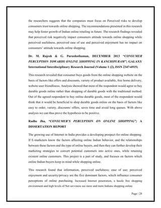 Page | 28
the researchers suggests that the companies must focus on Perceived risks to develop
consumers trust towards online shopping. The recommendations presented in this research
may help foster growth of Indian online retailing in future. The research findings revealed
that perceived risk negatively impact consumers attitude towards online shopping while
perceived usefulness, perceived ease of use and perceived enjoyment has no impact on
consumers’ attitude towards online shopping.
Dr. M. Rajesh & G. Purushothaman, DECEMBER 2013 “CONSUMER
PERCEPTION TOWARDS ONLINE SHOPPING IN KANCHIPURAM”; GALAXY
International Interdisciplinary Research Journal (Volume 1 (2), ISSN 2347-6915)
This research revealed that consumer buys goods from the online shopping website on the
basis of factors like offers and discounts, variety of product available, free home delivery,
website user friendliness. Analysis showed that most of the respondent would agree to buy
durable goods online rather than shopping of durable goods with the traditional method.
Out of the agreed respondent to buy online durable goods, most of the respondent would
think that it would be beneficial to shop durable goods online on the basis of factors like
easy to order, variety, discounts/ offers, saves time and avoid long queues. With above
analysis we can thus prove the hypothesis to be positive.
Radhe Jha, “CONSUMER’S PERCEPTION ON ONLINE SHOPPING”; A
DISSERTATION REPORT
The growing use of Internet in India provides a developing prospect for online shopping.
If E-marketers know the factors affecting online Indian behavior, and the relationships
between these factors and the type of online buyers, and then they can further develop their
marketing strategies to convert potential customers into active ones, while retaining
existent online customers. This project is a part of study, and focuses on factors which
online Indian buyers keep in mind while shopping online.
This research found that information, perceived usefulness; ease of use; perceived
enjoyment and security/privacy are the five dominant factors, which influence consumer
perceptions of online purchasing. Increased Internet penetration, a hassle free shopping
environment and high levels of Net savviness see more and more Indians shopping online.
 