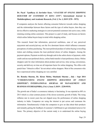 Page | 29
Dr. Payal Upadhyay & Jasvinder Kaur, “ANALYSIS OF ONLINE SHOPPING
BEHAVIOR OF CUSTOMER IN KOTA CITY”, International Journal in
Multidisciplinary and Academic Research, (Vol. 2, No. 1, ISSN 2278 – 5973)
If companies analyses the factors affecting consumer behavior towards online shopping
and the relationships between these factors and the type of online buyers, then they can
devise effective marketing strategies to convert potential customers into active ones, while
retaining existing online customers. This project is a part of study, and focuses on factors
which online Indian buyers keep in mind while shopping online.
This research found that information, perceived usefulness, ease of use; perceived
enjoyment and security/privacy are the five dominant factors which influence consumer
perceptions of online purchasing. The most preferred product of online buying is travelling
tickets and clothing remains the least preferred choice of online shoppers. Among the
payment options, Payment on delivery through cash in the safest choice of payment, while
credit card are next preferred choice, online bank transfer is least preference choice. Online
shoppers seek for clear information about product and service, time saving, convenience,
security and delivery on time are all important factor for online shopping. The offers with
punch lines “Attractive offers” do not attract online shoppers. Most of the consumers who
have experienced online shopping are very satisfied.
Dr. Renuka Sharma, Dr. Kiran Mehta, Shashank Sharma , July - Sept 2014
“UNDERSTANDING ONLINE SHOPPING BEHAVIOUR OF INDIAN
SHOPPERS”; INTERNATIONAL JOURNAL OF MANAGEMENT AND
BUSINESS STUDIES(IJMBS), (Vol. 4, Issue 3, ISSN : 2230-9519)
The growth rate of India’s e-commerce industry is fascinating. It was reported as 88% in
2013 which is a clear contrast picture of the slower economic growth of India. The rising
inflation rate in recent years has not slipped away the performance of online shopping
industry in India. Companies are using the internet to put across and commune the
information. Simultaneously it helps the companies to give an idea about their products
and instantly getting the feedback of customer’s fulfillment to get stimulated turnover for
future. The primary objective of the current study is to understand the online buying
 