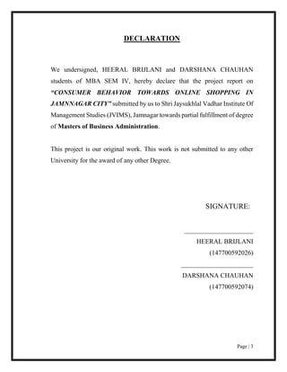 Page | 3
DECLARATION
We undersigned, HEERAL BRIJLANI and DARSHANA CHAUHAN
students of MBA SEM IV, hereby declare that the project report on
“CONSUMER BEHAVIOR TOWARDS ONLINE SHOPPING IN
JAMNNAGAR CITY” submitted by us to Shri Jaysukhlal Vadhar Institute Of
Management Studies (JVIMS), Jamnagar towards partial fulfillment of degree
of Masters of Business Administration.
This project is our original work. This work is not submitted to any other
University for the award of any other Degree.
SIGNATURE:
_____________________
HEERAL BRIJLANI
(147700592026)
______________________
DARSHANA CHAUHAN
(147700592074)
 