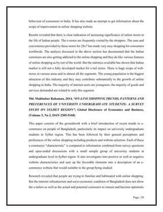 Page | 30
behaviour of consumers in India. It has also made an attempt to get information about the
scope of improvement in online shopping website.
Results revealed that there is clear indication of increasing significance of online stores in
the life of Indian people. The e-stores are frequently visited by the shoppers. The ease and
convenience provided by these stores for 24x7 has made very easy shopping for consumers
worldwide. The analysis discussed in the above section has documented that the Indian
customers are also getting addicted to the online shopping and they do like various features
of online shopping as by rest of the world. But the statistics available has shown that Indian
market is still not a fully developed market for e-tail stores. There is huge scope of web-
stores in various areas and in almost all the segments. The young population is the biggest
attraction of this industry and they may contribute substantially to the growth of online
shopping in India. The majority of internet users are youngsters, the majority of goods and
services demanded are related to only this segment.
Md. Mahbubur Rahaman, 2014, “ON-LINE SHOPPING TRENDS, PATTERNS AND
PREFERENCES OF UNIVERSITY UNDERGRADUATE STUDENTS: A SURVEY
STUDY ON SYLHET REGION”; Global Disclosure of Economics and Business,
(Volume 3, No 2, ISSN 2305-9168)
This paper consists of the groundwork with a brief introduction of recent trends in e-
commerce on people of Bangladesh; particularly its impact on university undergraduate
students in Sylhet region. This has been followed by their general perceptions and
preferences of the online shopping including products and website selection. Each of these
e-commerce “characteristic” is compared to information combined from survey questions
and open-ended discussions with a small sample group of university students at
undergraduate level in Sylhet region. It also investigates into positive as well as negative
website characteristics and sum up the favorable elements into a description of an e-
commerce website that would suitable to the group being studied.
Research revealed that people are trying to familiar and habituated with online shopping.
But the internet infrastructure and socio-economic condition of Bangladesh does not allow
the e-tailers as well as the actual and potential customers to remain and become optimistic
 